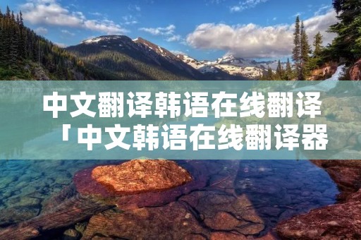 中文翻译韩语在线翻译「中文韩语在线翻译器」 中文翻译韩语在线翻译「中文韩语在线翻译器」