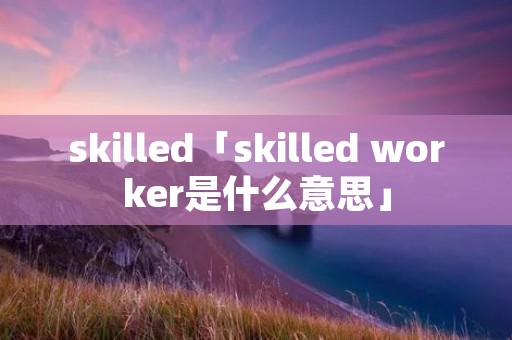 skilled「skilled worker是什么意思」 skilled「skilled worker是什么意思」