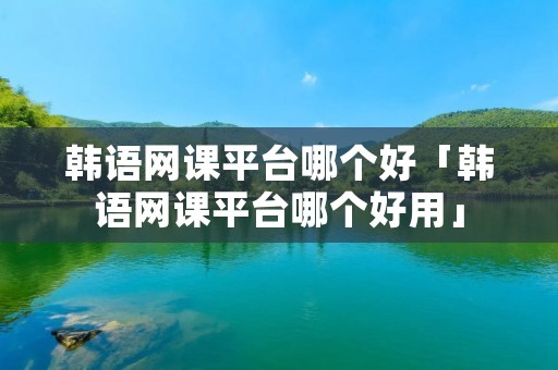 韩语网课平台哪个好「韩语网课平台哪个好用」 韩语网课平台哪个好「韩语网课平台哪个好用」