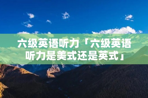 六级英语听力「六级英语听力是美式还是英式」