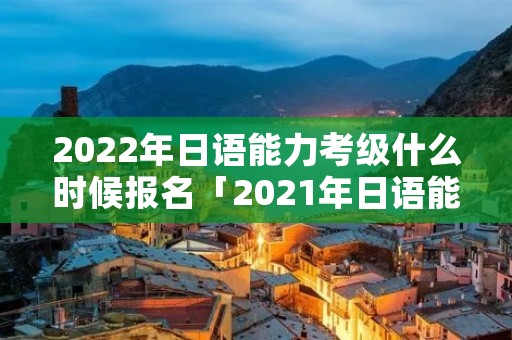2022年日语能力考级什么时候报名「2021年日语能力等级考试报名时间」