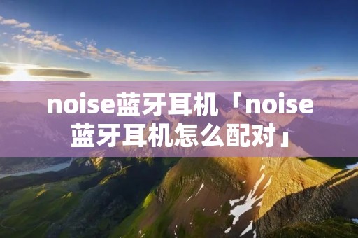 noise蓝牙耳机「noise蓝牙耳机怎么配对」