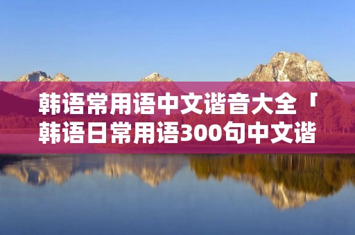 韩语常用语中文谐音大全「韩语日常用语300句中文谐音字」