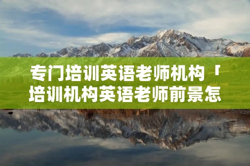 专门培训英语老师机构「培训机构英语老师前景怎么样」