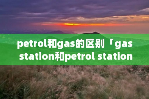 petrol和gas的区别「gas station和petrol station」 petrol和gas的区别「gas station和petrol station」
