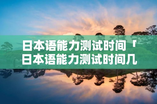 日本语能力测试时间「日本语能力测试时间几点开始」