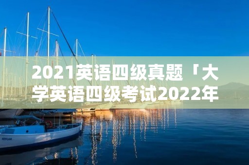 2021英语四级真题「大学英语四级考试2022年6月真题」