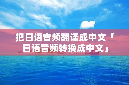 把日语音频翻译成中文「日语音频转换成中文」