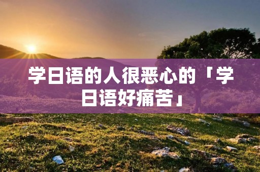 学日语的人很恶心的「学日语好痛苦」 学日语的人很恶心的「学日语好痛苦」