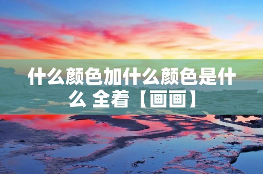 什么颜色加什么颜色是什么 全着【画画】