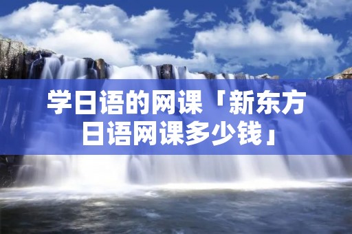 学日语的网课「新东方日语网课多少钱」
