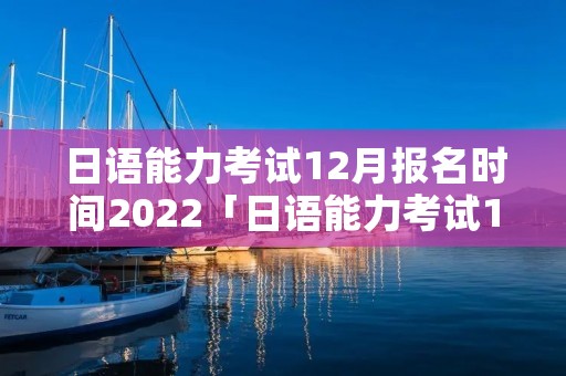 日语能力考试12月报名时间2022「日语能力考试12月报名时间」
