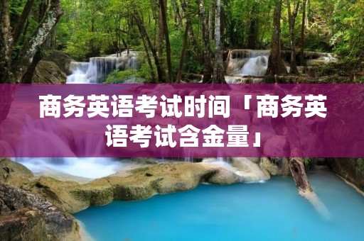 商务英语考试时间「商务英语考试含金量」