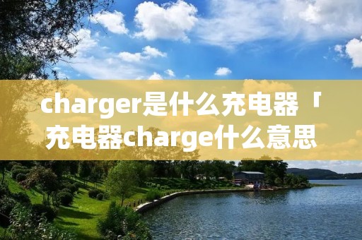 charger是什么充电器「充电器charge什么意思中文」