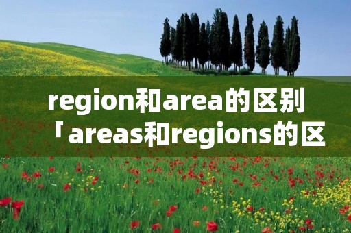 region和area的区别「areas和regions的区别」 region和area的区别「areas和regions的区别」