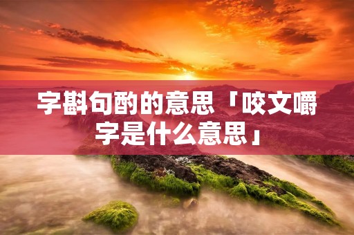 字斟句酌的意思「咬文嚼字是什么意思」 字斟句酌的意思「咬文嚼字是什么意思」