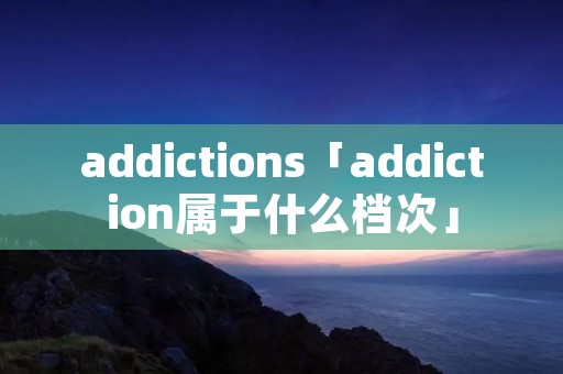 addictions「addiction属于什么档次」