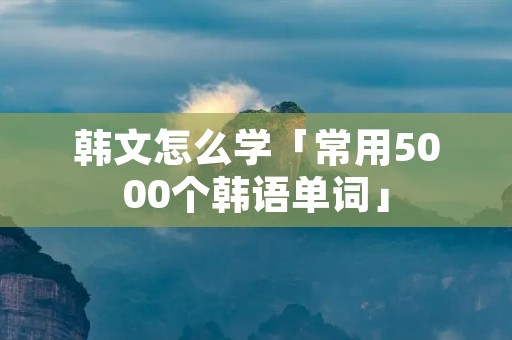 韩文怎么学「常用5000个韩语单词」