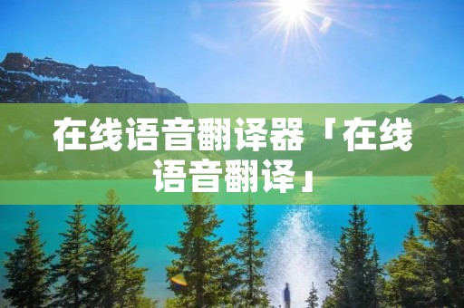 在线语音翻译器「在线语音翻译」 在线语音翻译器「在线语音翻译」