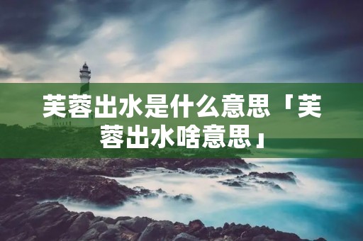 芙蓉出水是什么意思「芙蓉出水啥意思」