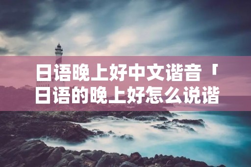 日语晚上好中文谐音「日语的晚上好怎么说谐音」 日语晚上好中文谐音「日语的晚上好怎么说谐音」