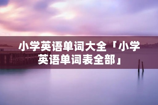 小学英语单词大全「小学英语单词表全部」