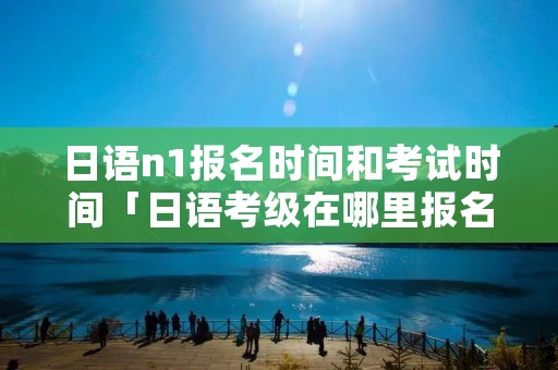 日语n1报名时间和考试时间「日语考级在哪里报名」