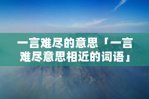 一言难尽的意思「一言难尽意思相近的词语」 一言难尽的意思「一言难尽意思相近的词语」