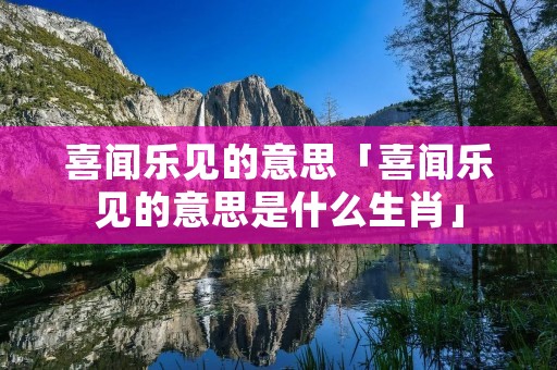 喜闻乐见的意思「喜闻乐见的意思是什么生肖」