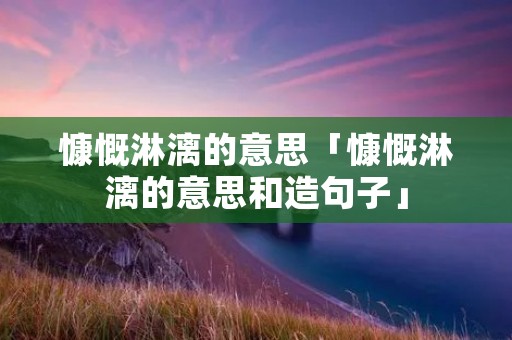 慷慨淋漓的意思「慷慨淋漓的意思和造句子」