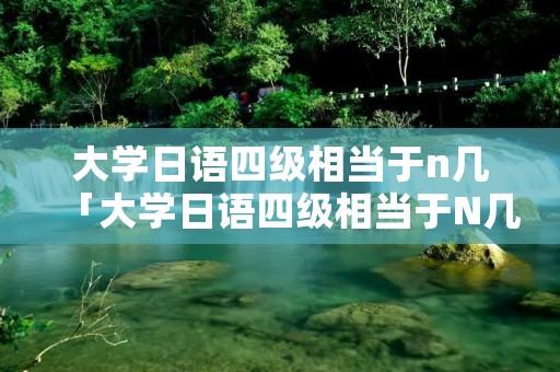 大学日语四级相当于n几「大学日语四级相当于N几」 大学日语四级相当于n几「大学日语四级相当于N几」