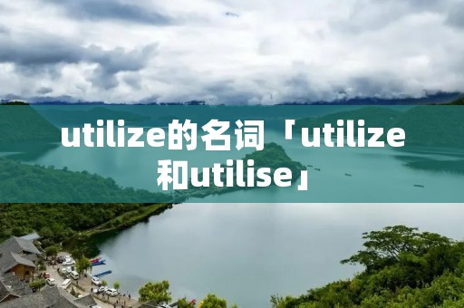 utilize的名词「utilize和utilise」 utilize的名词「utilize和utilise」
