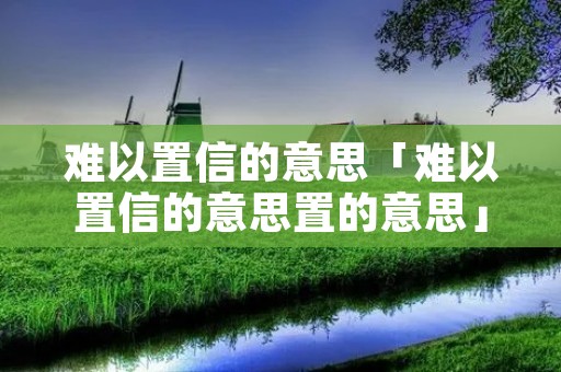 难以置信的意思「难以置信的意思置的意思」 难以置信的意思「难以置信的意思置的意思」