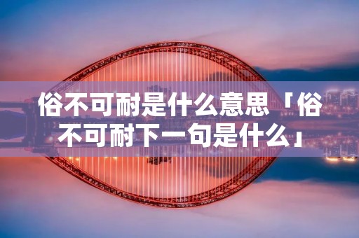 俗不可耐是什么意思「俗不可耐下一句是什么」