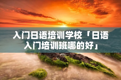 入门日语培训学校「日语入门培训班哪的好」