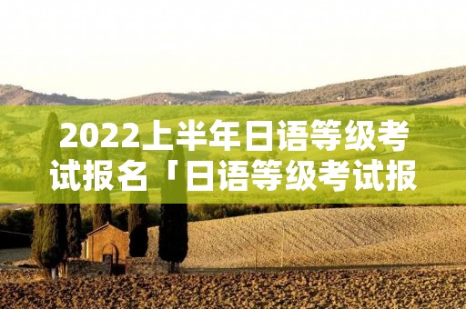 2022上半年日语等级考试报名「日语等级考试报名时间2020下半年」