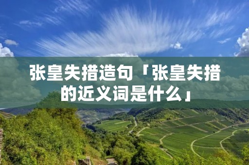 张皇失措造句「张皇失措的近义词是什么」
