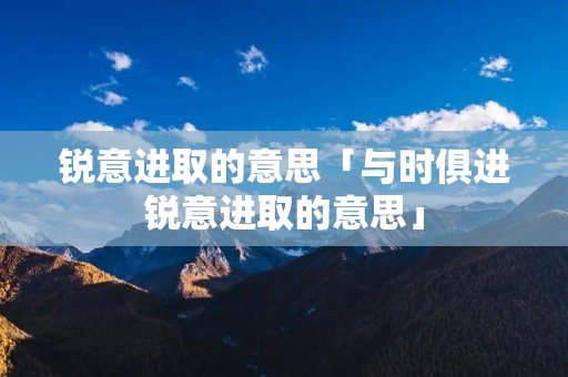 锐意进取的意思「与时俱进锐意进取的意思」