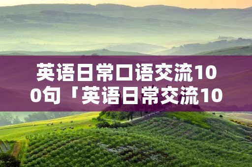 英语日常口语交流100句「英语日常交流100句」 英语日常口语交流100句「英语日常交流100句」