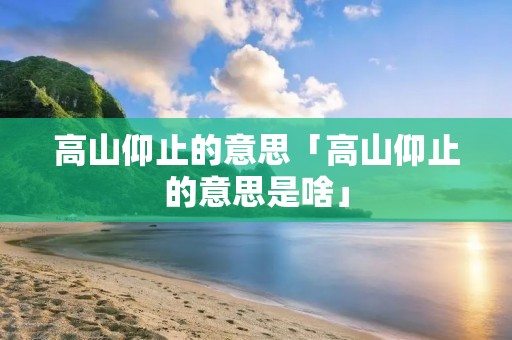 高山仰止的意思「高山仰止的意思是啥」