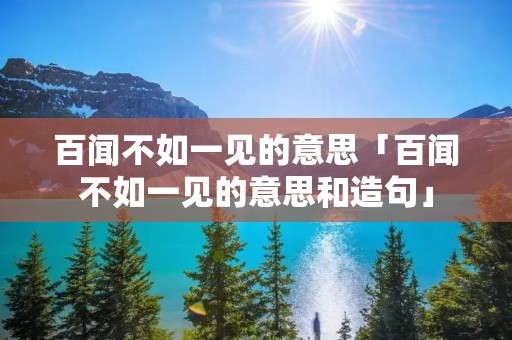 百闻不如一见的意思「百闻不如一见的意思和造句」