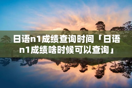 日语n1成绩查询时间「日语n1成绩啥时候可以查询」 日语n1成绩查询时间「日语n1成绩啥时候可以查询」