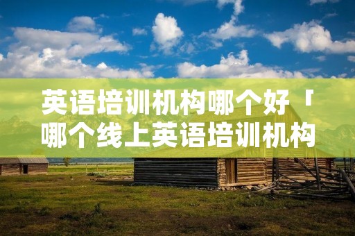 英语培训机构哪个好「哪个线上英语培训机构好」 英语培训机构哪个好「哪个线上英语培训机构好」