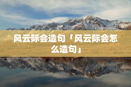 风云际会造句「风云际会怎么造句」 风云际会造句「风云际会怎么造句」