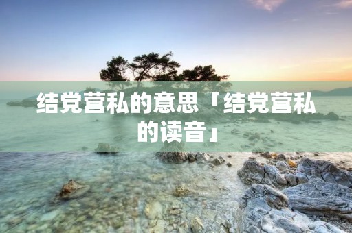 结党营私的意思「结党营私的读音」