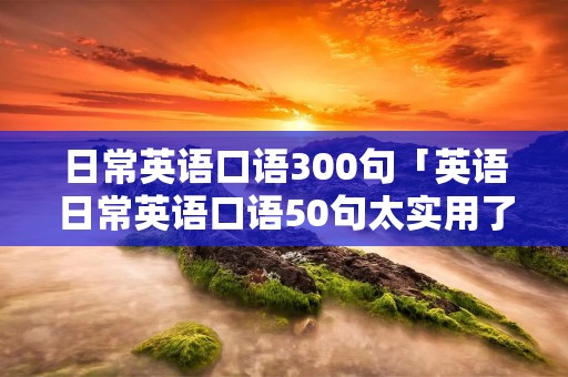 日常英语口语300句「英语日常英语口语50句太实用了」 日常英语口语300句「英语日常英语口语50句太实用了」