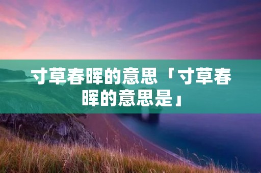 寸草春晖的意思「寸草春晖的意思是」