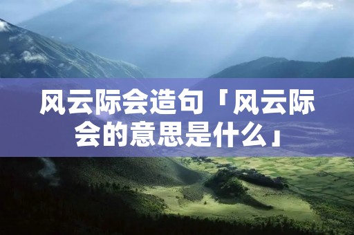 风云际会造句「风云际会的意思是什么」