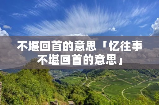 不堪回首的意思「忆往事不堪回首的意思」
