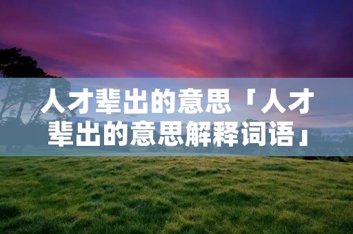 人才辈出的意思「人才辈出的意思解释词语」